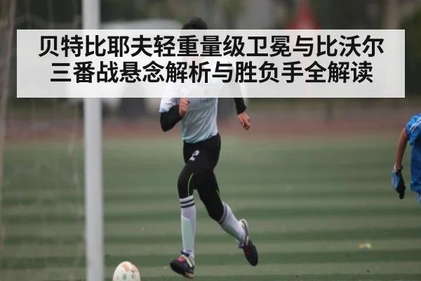 贝特比耶夫轻重量级卫冕与比沃尔三番战悬念解析与胜负手全解读